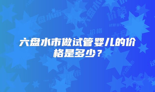 六盘水市做试管婴儿的价格是多少？
