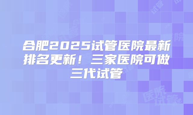合肥2025试管医院最新排名更新！三家医院可做三代试管