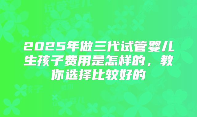 2025年做三代试管婴儿生孩子费用是怎样的，教你选择比较好的