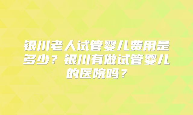 银川老人试管婴儿费用是多少？银川有做试管婴儿的医院吗？