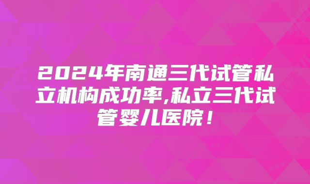 2024年南通三代试管私立机构成功率,私立三代试管婴儿医院!