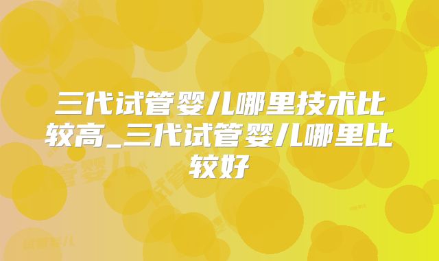 三代试管婴儿哪里技术比较高_三代试管婴儿哪里比较好