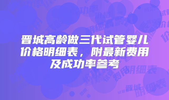 晋城高龄做三代试管婴儿价格明细表，附最新费用及成功率参考