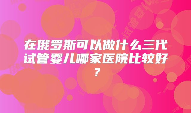 在俄罗斯可以做什么三代试管婴儿哪家医院比较好？