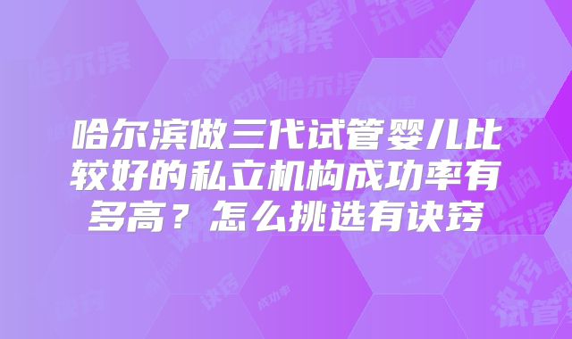 哈尔滨做三代试管婴儿比较好的私立机构成功率有多高?怎么挑选有诀窍