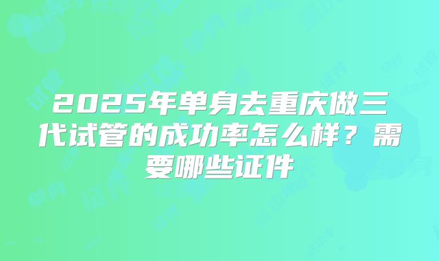 2025年单身去重庆做三代试管的成功率怎么样？需要哪些证件