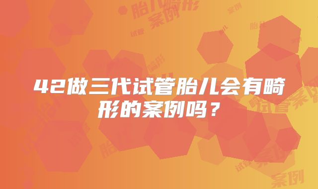 42做三代试管胎儿会有畸形的案例吗？
