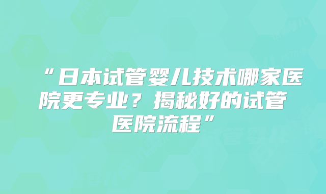 “日本试管婴儿技术哪家医院更专业？揭秘好的试管医院流程”
