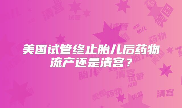 美国试管终止胎儿后药物流产还是清宫?