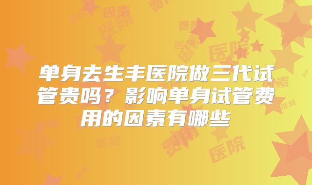 单身去生丰医院做三代试管贵吗？影响单身试管费用的因素有哪些