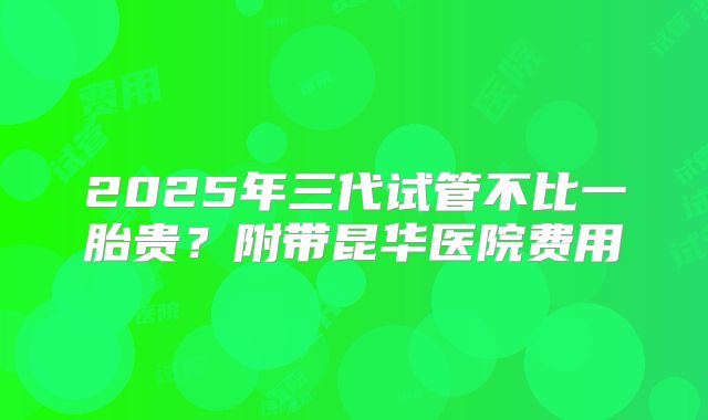 2025年三代试管不比一胎贵?附带昆华医院费用