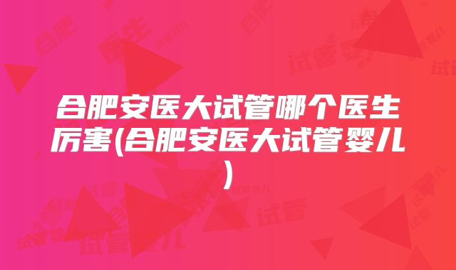 合肥安医大试管哪个医生厉害(合肥安医大试管婴儿)