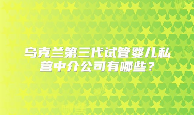 乌克兰第三代试管婴儿私营中介公司有哪些？