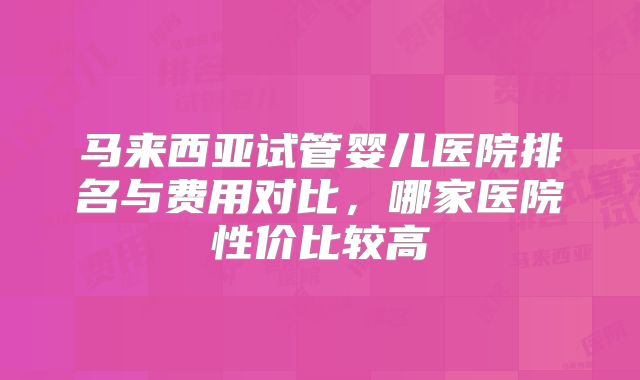 马来西亚试管婴儿医院排名与费用对比,哪家医院性价比较高