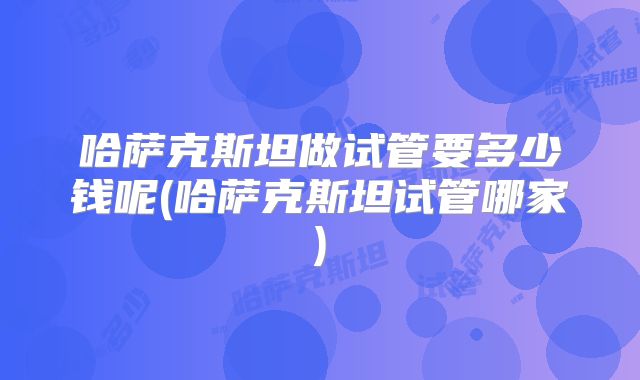 哈萨克斯坦做试管要多少钱呢(哈萨克斯坦试管哪家)