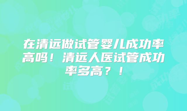 在清远做试管婴儿成功率高吗!清远人医试管成功率多高?!