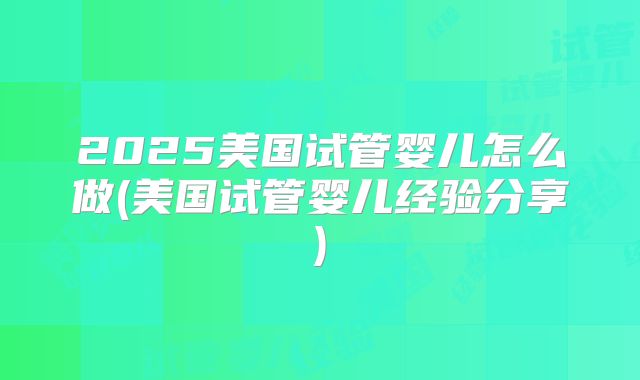 2025美国试管婴儿怎么做(美国试管婴儿经验分享)