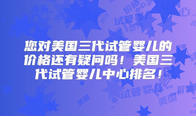 您对美国三代试管婴儿的价格还有疑问吗！美国三代试管婴儿中心排名！