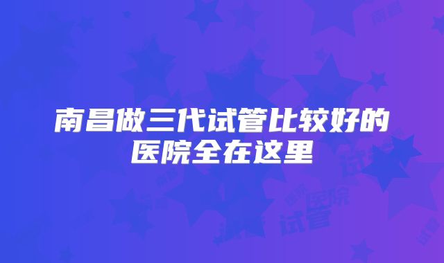 南昌做三代试管比较好的医院全在这里