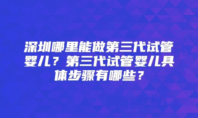 深圳哪里能做第三代试管婴儿？第三代试管婴儿具体步骤有哪些？