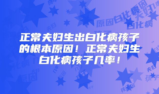 正常夫妇生出白化病孩子的根本原因！正常夫妇生白化病孩子几率！