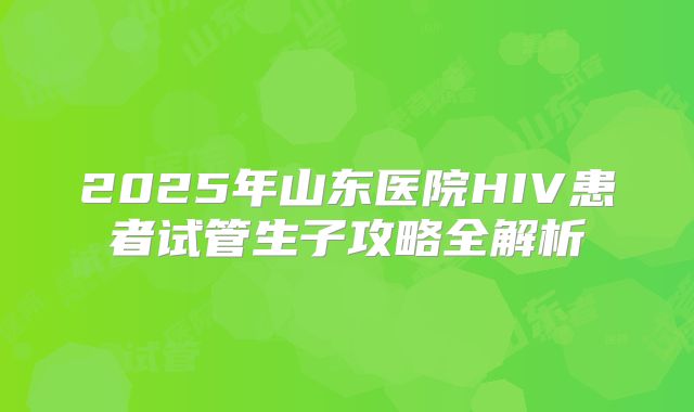 2025年山东医院HIV患者试管生子攻略全解析