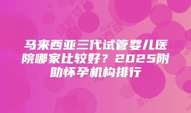 马来西亚三代试管婴儿医院哪家比较好?2025附助怀孕机构排行