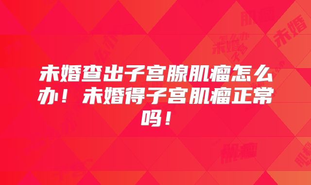 未婚查出子宫腺肌瘤怎么办!未婚得子宫肌瘤正常吗!