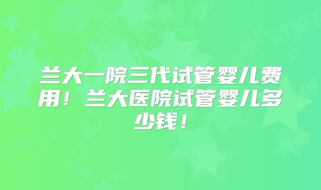 兰大一院三代试管婴儿费用！兰大医院试管婴儿多少钱！