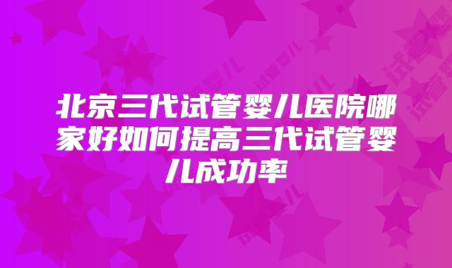 北京三代试管婴儿医院哪家好如何提高三代试管婴儿成功率