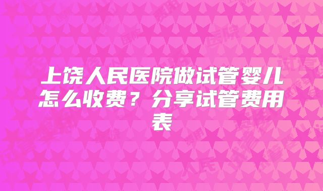 上饶人民医院做试管婴儿怎么收费?分享试管费用表