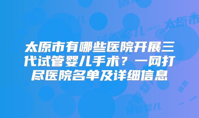 太原市有哪些医院开展三代试管婴儿手术？一网打尽医院名单及详细信息