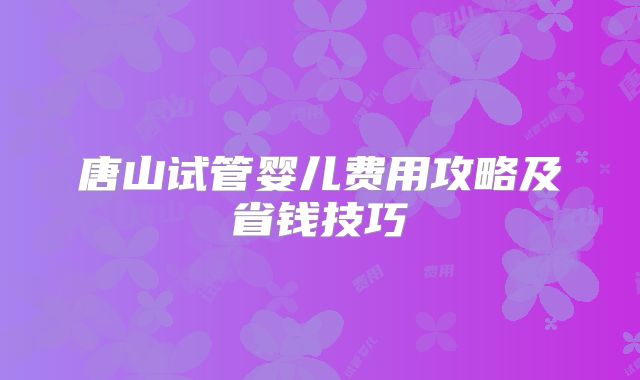 唐山试管婴儿费用攻略及省钱技巧