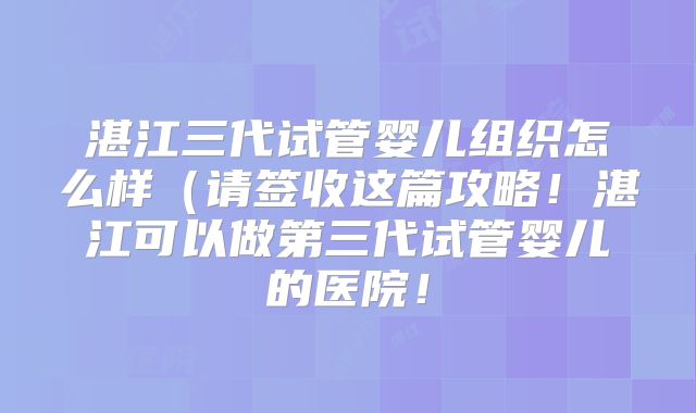 湛江三代试管婴儿组织怎么样（请签收这篇攻略！湛江可以做第三代试管婴儿的医院！