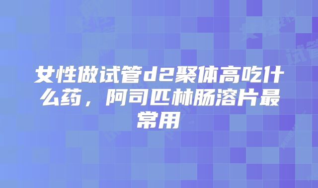 女性做试管d2聚体高吃什么药，阿司匹林肠溶片最常用