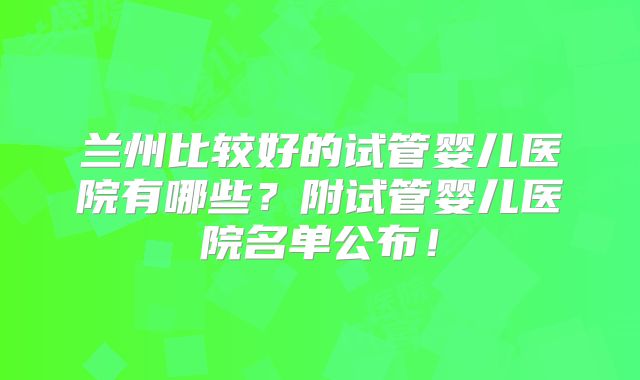 兰州比较好的试管婴儿医院有哪些?附试管婴儿医院名单公布!