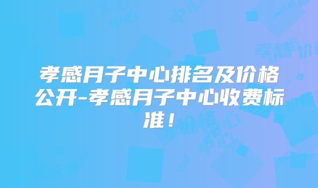 孝感月子中心排名及价格公开-孝感月子中心收费标准！
