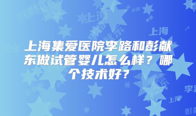 上海集爱医院李路和彭献东做试管婴儿怎么样?哪个技术好?