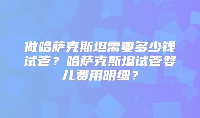 做哈萨克斯坦需要多少钱试管？哈萨克斯坦试管婴儿费用明细？