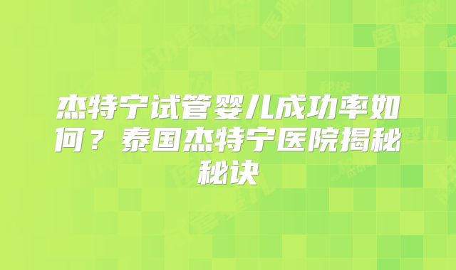 杰特宁试管婴儿成功率如何？泰国杰特宁医院揭秘秘诀