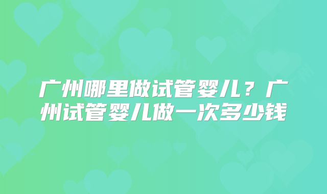广州哪里做试管婴儿?广州试管婴儿做一次多少钱