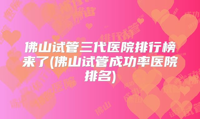 佛山试管三代医院排行榜来了(佛山试管成功率医院排名)