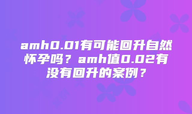 amh0.01有可能回升自然怀孕吗？amh值0.02有没有回升的案例？