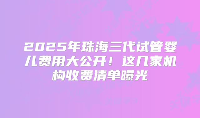 2025年珠海三代试管婴儿费用大公开！这几家机构收费清单曝光