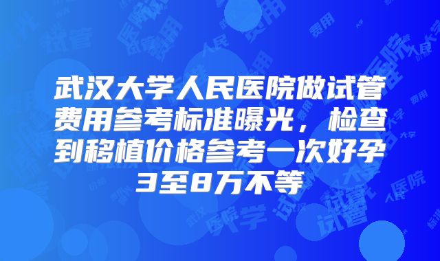 武汉大学人民医院做试管费用参考标准曝光，检查到移植价格参考一次好孕3至8万不等