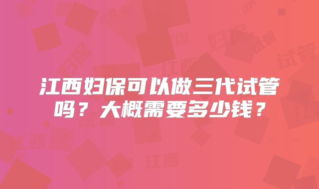 江西妇保可以做三代试管吗？大概需要多少钱？