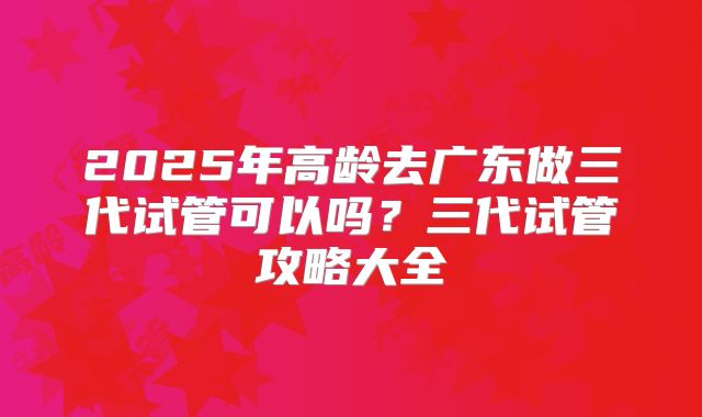 2025年高龄去广东做三代试管可以吗？三代试管攻略大全