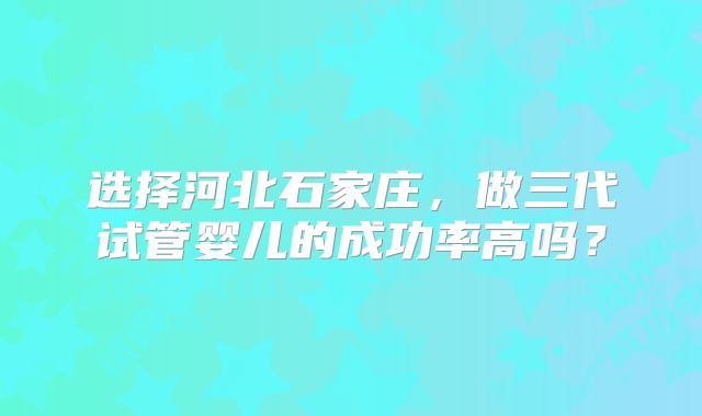 选择河北石家庄，做三代试管婴儿的成功率高吗？