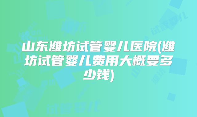 山东潍坊试管婴儿医院(潍坊试管婴儿费用大概要多少钱)