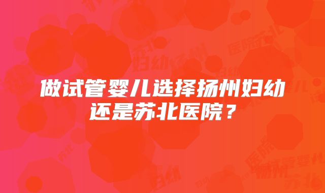 做试管婴儿选择扬州妇幼还是苏北医院?